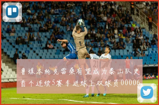 鲁媒本轮克雷桑有望成为泰山队史首个连续5赛季进球上双球员0000644